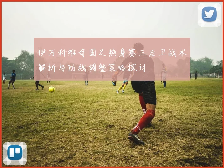 伊万科维奇国足热身赛三后卫战术解析与防线调整策略探讨