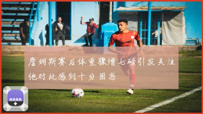 詹姆斯赛后体重骤增七磅引发关注他对此感到十分困惑