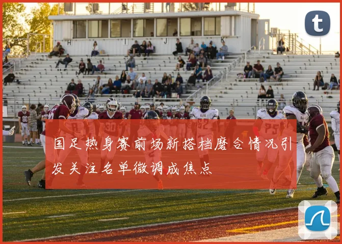 国足热身赛前场新搭档磨合情况引发关注名单微调成焦点